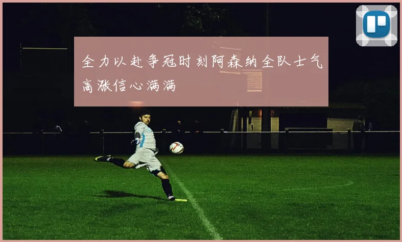 全力以赴争冠时刻阿森纳全队士气高涨信心满满