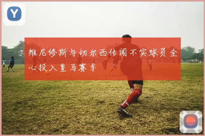 维尼修斯与切尔西传闻不实球员全心投入皇马赛季