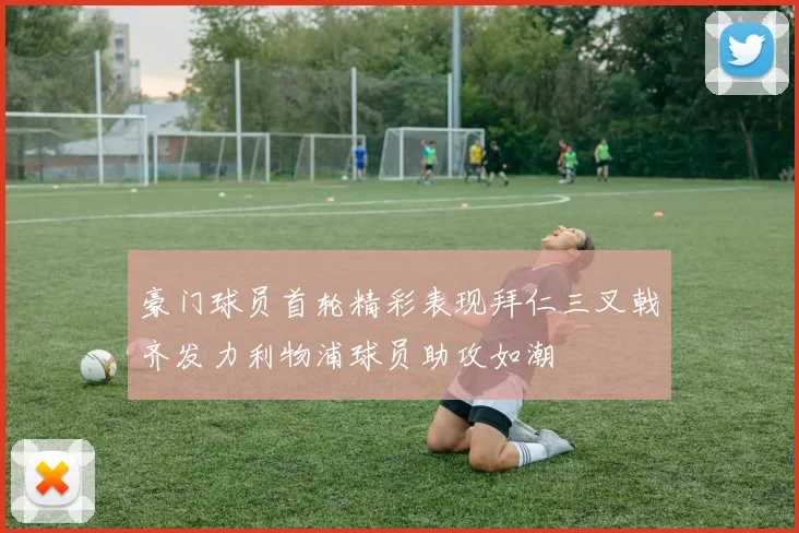 豪门球员首轮精彩表现拜仁三叉戟齐发力利物浦球员助攻如潮
