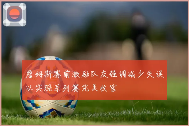 詹姆斯赛前激励队友强调减少失误以实现系列赛完美收官