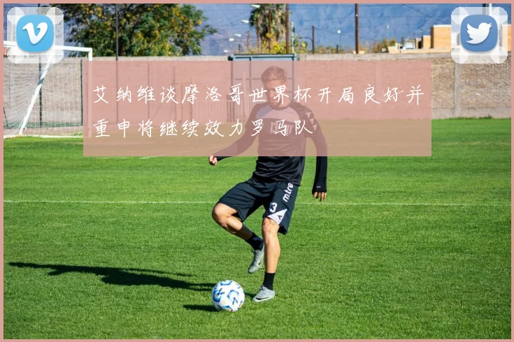 艾纳维谈摩洛哥世界杯开局良好并重申将继续效力罗马队