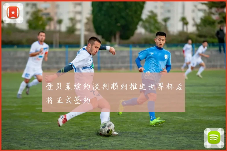 登贝莱续约谈判顺利推进世界杯后将正式签约