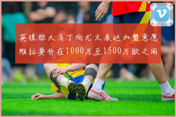 英媒称大马丁向尤文表达加盟意愿维拉要价在1000万至1500万欧之间