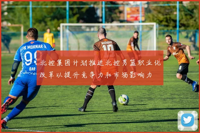 北控集团计划推进北控男篮职业化改革以提升竞争力和市场影响力