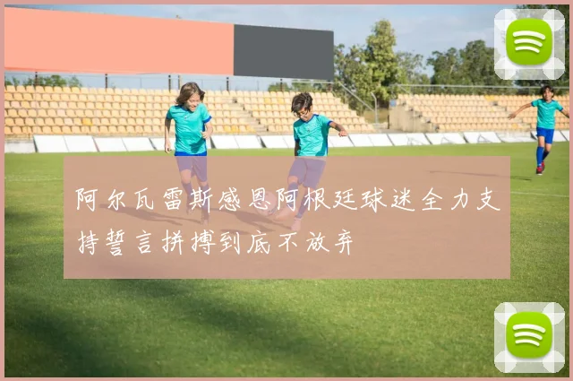 阿尔瓦雷斯感恩阿根廷球迷全力支持誓言拼搏到底不放弃