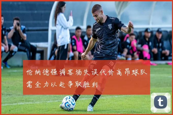 伦纳德强调客场失误代价高昂球队需全力以赴争取胜利