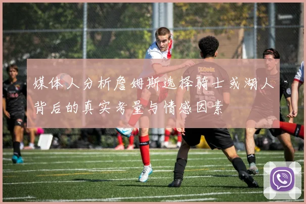 媒体人分析詹姆斯选择骑士或湖人背后的真实考量与情感因素