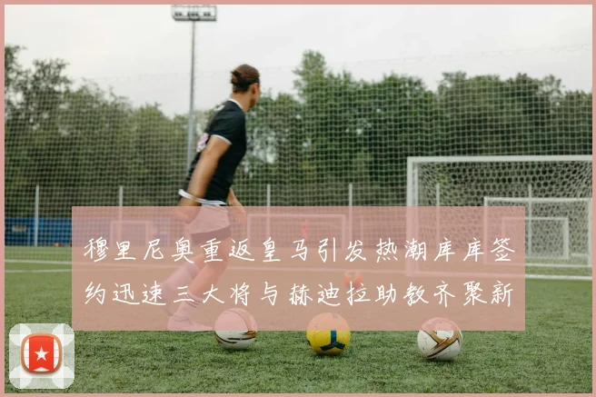穆里尼奥重返皇马引发热潮库库签约迅速三大将与赫迪拉助教齐聚新阵容