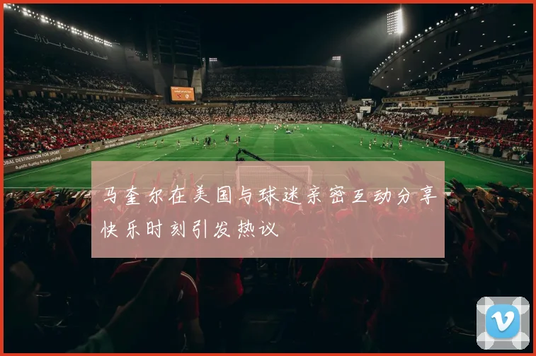 马奎尔在美国与球迷亲密互动分享快乐时刻引发热议