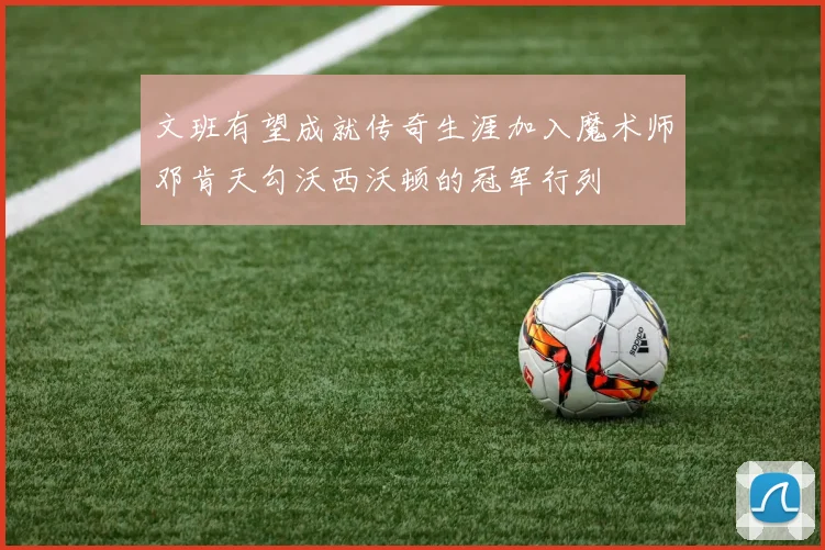 文班有望成就传奇生涯加入魔术师邓肯天勾沃西沃顿的冠军行列