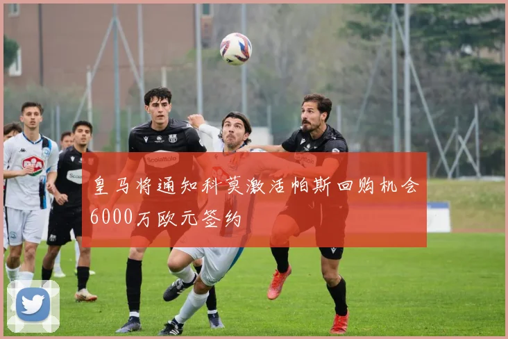 皇马将通知科莫激活帕斯回购机会6000万欧元签约
