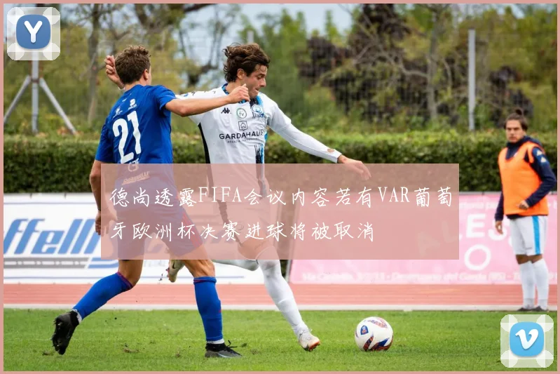 德尚透露FIFA会议内容若有VAR葡萄牙欧洲杯决赛进球将被取消