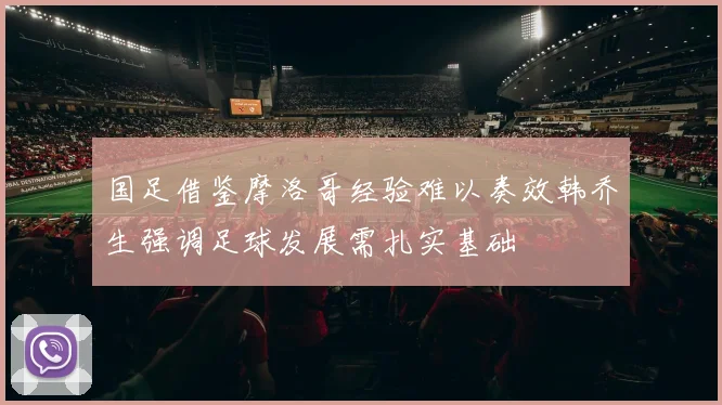 国足借鉴摩洛哥经验难以奏效韩乔生强调足球发展需扎实基础