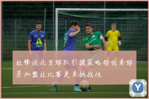 杜锋谈北京球队引援策略称优秀球员加盟让比赛更具挑战性