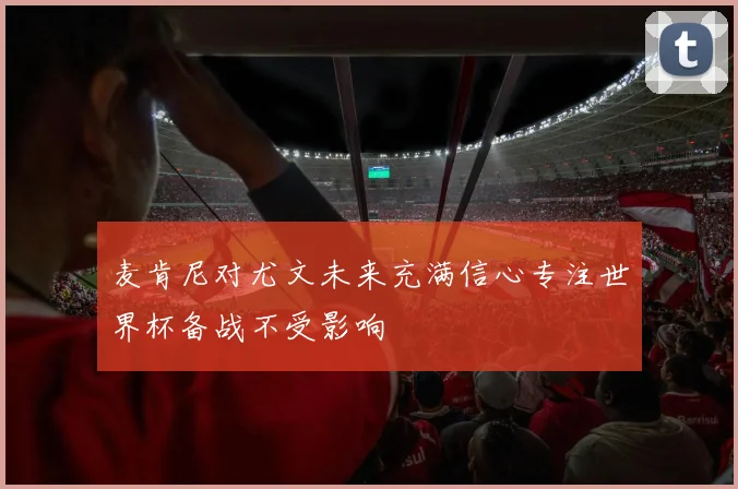 麦肯尼对尤文未来充满信心专注世界杯备战不受影响