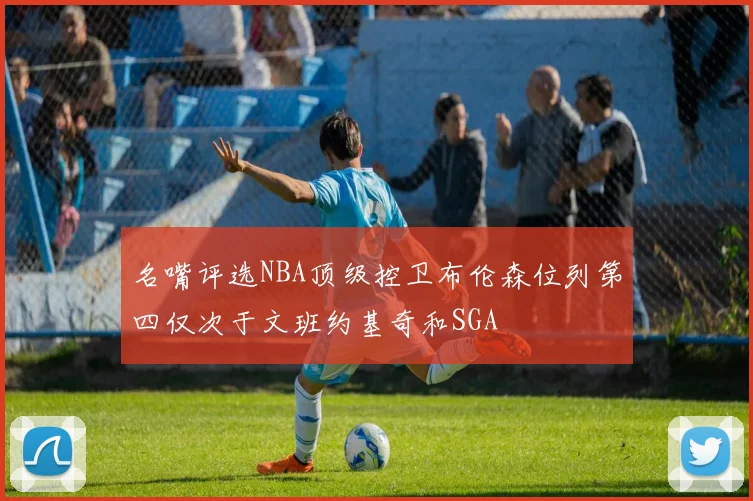 名嘴评选NBA顶级控卫布伦森位列第四仅次于文班约基奇和SGA