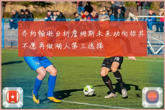 乔约翰逊分析詹姆斯未来动向称其不愿再做湖人第三选择