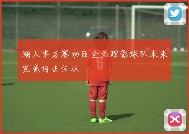 湖人季后赛功臣全无踪影球队未来究竟何去何从