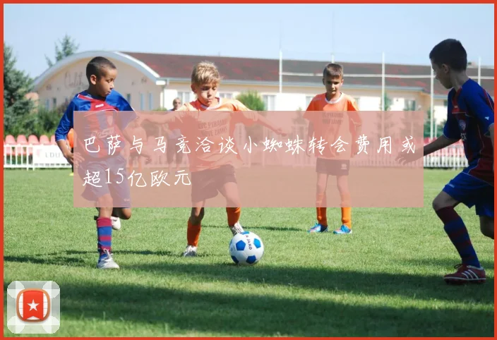 巴萨与马竞洽谈小蜘蛛转会费用或超15亿欧元