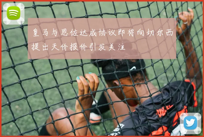 皇马与恩佐达成协议即将向切尔西提出天价报价引发关注