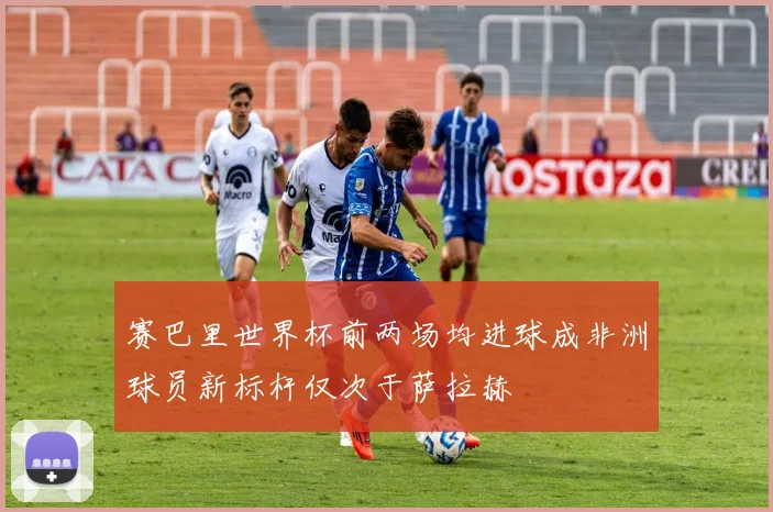赛巴里世界杯前两场均进球成非洲球员新标杆仅次于萨拉赫