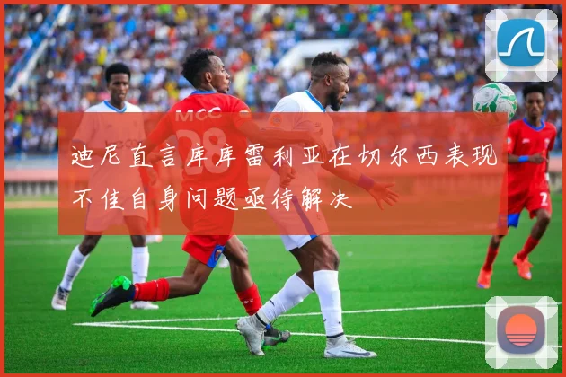 迪尼直言库库雷利亚在切尔西表现不佳自身问题亟待解决