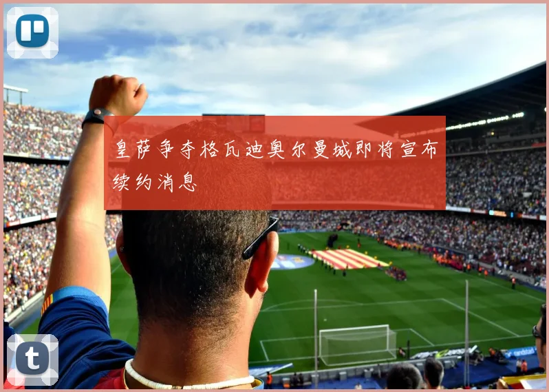 皇萨争夺格瓦迪奥尔曼城即将宣布续约消息