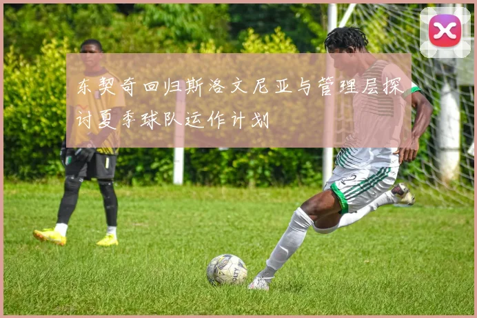 东契奇回归斯洛文尼亚与管理层探讨夏季球队运作计划