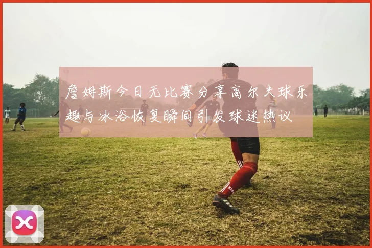 詹姆斯今日无比赛分享高尔夫球乐趣与冰浴恢复瞬间引发球迷热议