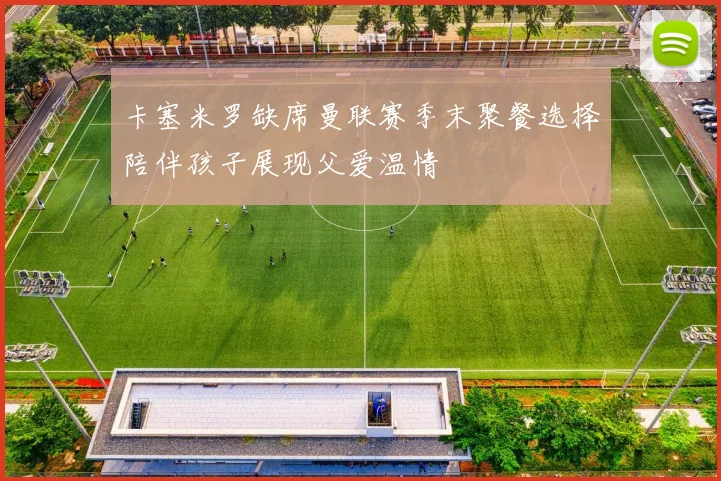 卡塞米罗缺席曼联赛季末聚餐选择陪伴孩子展现父爱温情