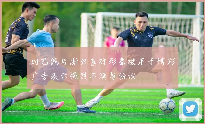 姆巴佩与谢尔基对形象被用于博彩广告表示强烈不满与抗议