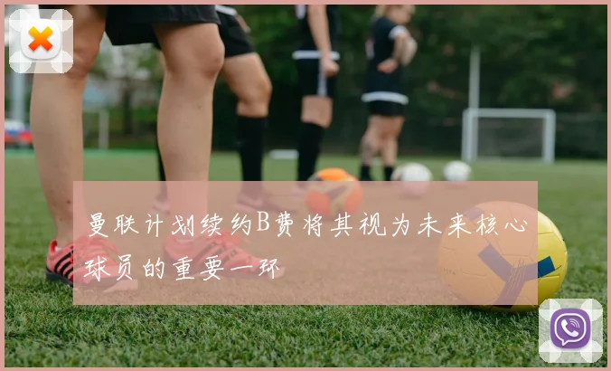 曼联计划续约B费将其视为未来核心球员的重要一环