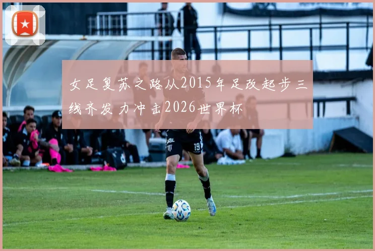 女足复苏之路从2015年足改起步三线齐发力冲击2026世界杯